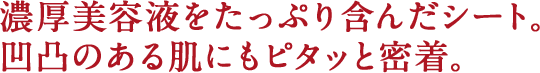 濃厚美容液をたっぷり含んだシート。凹凸のある肌にもピタッと密着。