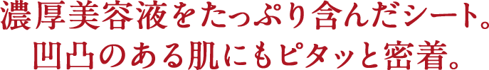 濃厚美容液をたっぷり含んだシート。凹凸のある肌にもピタッと密着。